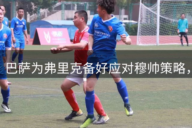 巴萨为弗里克备好应对穆帅策略，回顾昔日风波经验