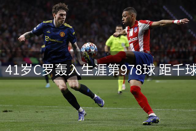 41岁C罗轰入生涯第978球 距千球大关仅22球之差